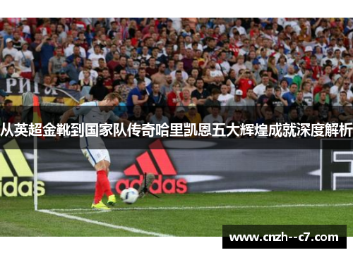从英超金靴到国家队传奇哈里凯恩五大辉煌成就深度解析 从英超金靴到国家队传奇哈里凯恩五大辉煌成就深度解析