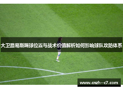 大卫路易斯踢球位置与战术价值解析如何影响球队攻防体系 大卫路易斯踢球位置与战术价值解析如何影响球队攻防体系