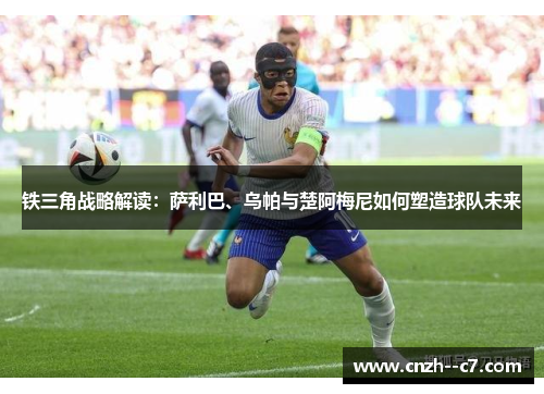 铁三角战略解读:萨利巴、乌帕与楚阿梅尼如何塑造球队未来 铁三角战略解读:萨利巴、乌帕与楚阿梅尼如何塑造球队未来