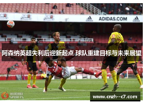 阿森纳英超失利后迎新起点 球队重建目标与未来展望