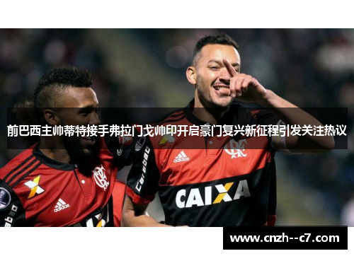 前巴西主帅蒂特接手弗拉门戈帅印开启豪门复兴新征程引发关注热议 前巴西主帅蒂特接手弗拉门戈帅印开启豪门复兴新征程引发关注热议