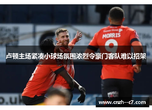卢顿主场紧凑小球场氛围浓烈令豪门客队难以招架 卢顿主场紧凑小球场氛围浓烈令豪门客队难以招架