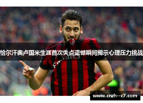 恰尔汗奥卢国米生涯首次失点遗憾瞬间揭示心理压力挑战